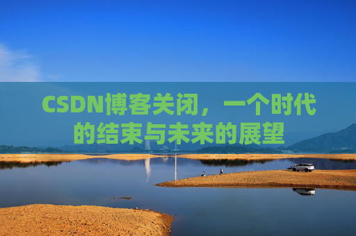 CSDN博客关闭，一个时代的结束与未来的展望